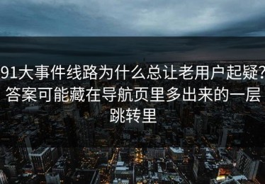 91大事件线路为什么总让老用户起疑？答案可能藏在导航页里多出来的一层跳转里