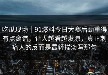 吃瓜现场｜91爆料今日大赛后劲重得有点离谱，让人越看越发凉，真正刺痛人的反而是最轻描淡写那句