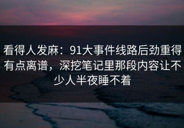 看得人发麻：91大事件线路后劲重得有点离谱，深挖笔记里那段内容让不少人半夜睡不着