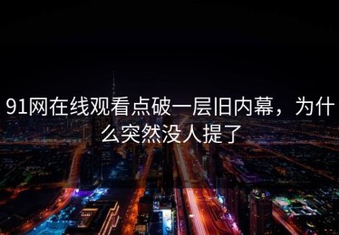 91网在线观看点破一层旧内幕，为什么突然没人提了