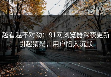 越看越不对劲：91网浏览器深夜更新引起猜疑，用户陷入沉默