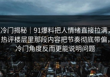 冷门揭秘｜91爆料把人情绪直接拉满，热评楼层里那段内容把节奏彻底带偏，冷门角度反而更能说明问题
