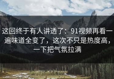 这回终于有人讲透了：91视频再看一遍味道全变了，这次不只是热度高，一下把气氛拉满