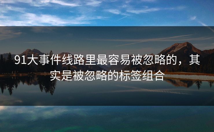 91大事件线路里最容易被忽略的,其实是被忽略的标签组合 91大事件线路里最容易被忽略的,其实是被忽略的标签组合