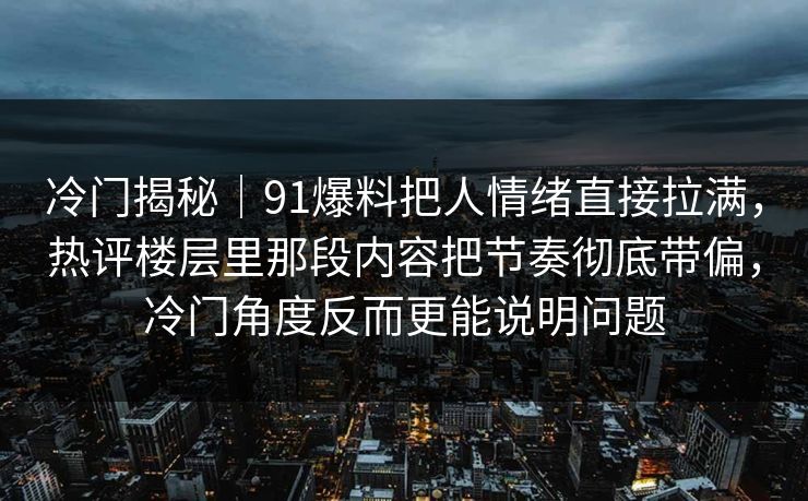 冷门揭秘|91爆料把人情绪直接拉满,热评楼层里那段内容把节奏彻底带偏,冷门角度反而更能说明问题 冷门揭秘|91爆料把人情绪直接拉满,热评楼层里那段内容把节奏彻底带偏,冷门角度反而更能说明问题