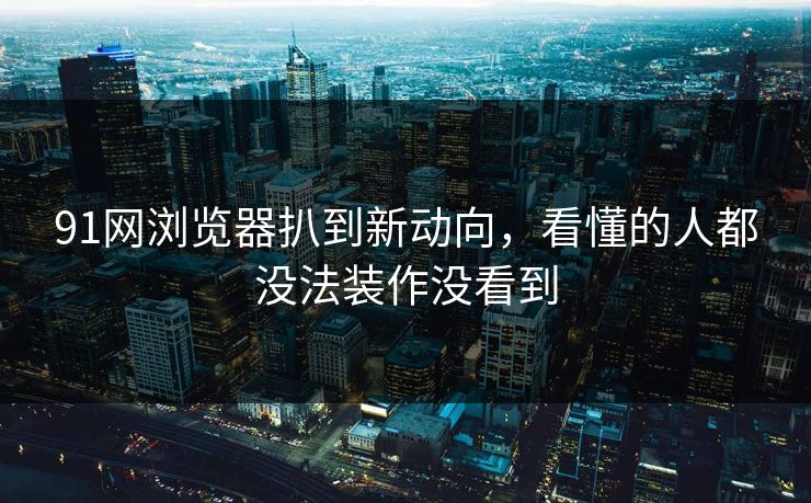 91网浏览器扒到新动向，看懂的人都没法装作没看到