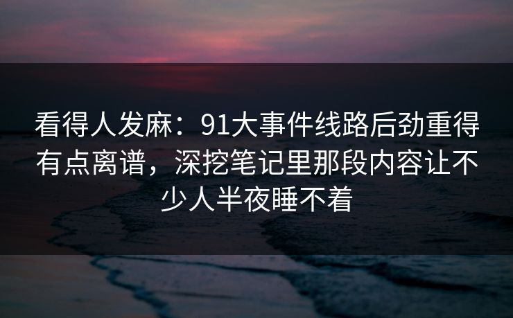 看得人发麻：91大事件线路后劲重得有点离谱，深挖笔记里那段内容让不少人半夜睡不着