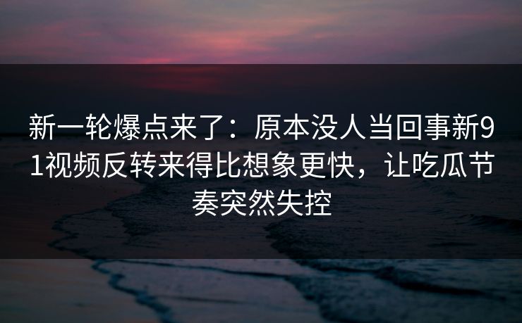 新一轮爆点来了：原本没人当回事新91视频反转来得比想象更快，让吃瓜节奏突然失控