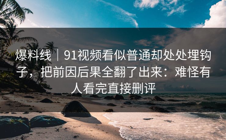 爆料线｜91视频看似普通却处处埋钩子，把前因后果全翻了出来：难怪有人看完直接删评