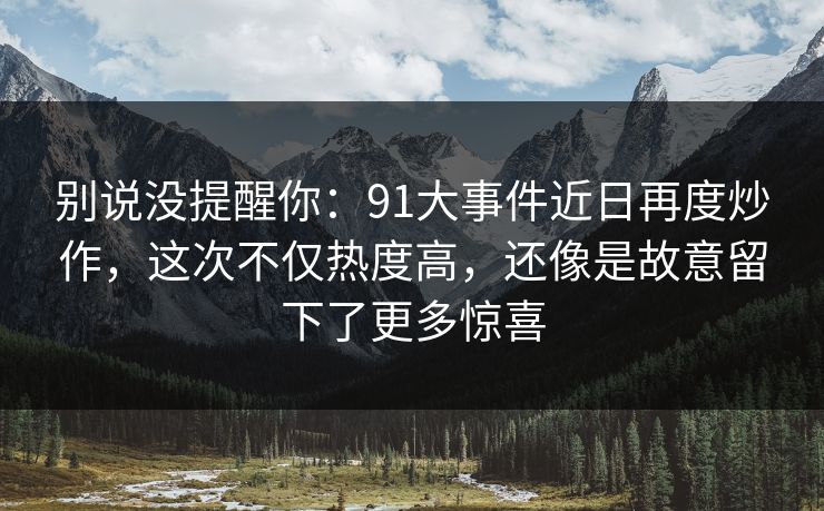 别说没提醒你：91大事件近日再度炒作，这次不仅热度高，还像是故意留下了更多惊喜