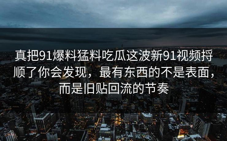 真把91爆料猛料吃瓜这波新91视频捋顺了你会发现,最有东西的不是表面,而是旧贴回流的节奏 真把91爆料猛料吃瓜这波新91视频捋顺了你会发现,最有东西的不是表面,而是旧贴回流的节奏