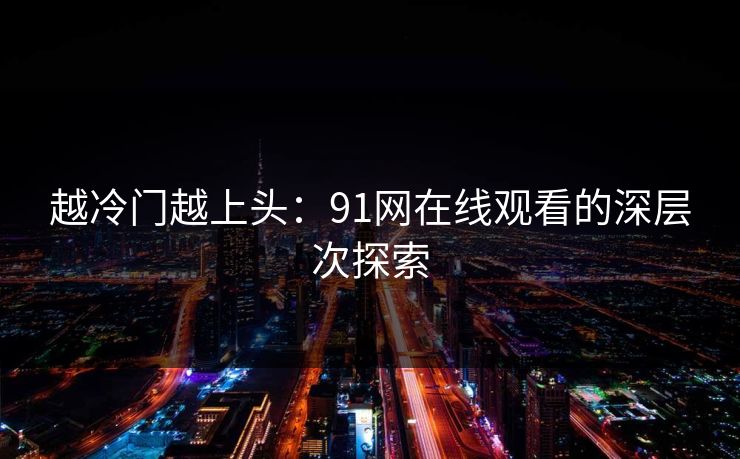 越冷门越上头:91网在线观看的深层次探索 越冷门越上头:91网在线观看的深层次探索