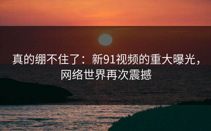 真的绷不住了：新91视频的重大曝光，网络世界再次震撼