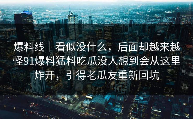 爆料线｜看似没什么，后面却越来越怪91爆料猛料吃瓜没人想到会从这里炸开，引得老瓜友重新回坑