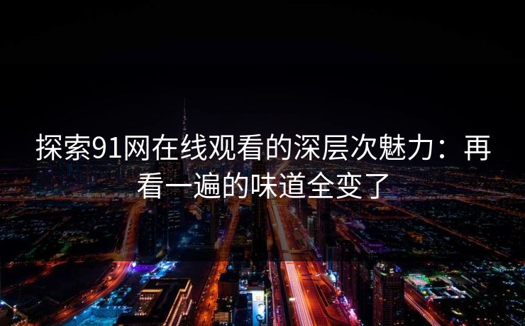 探索91网在线观看的深层次魅力:再看一遍的味道全变了 探索91网在线观看的深层次魅力:再看一遍的味道全变了