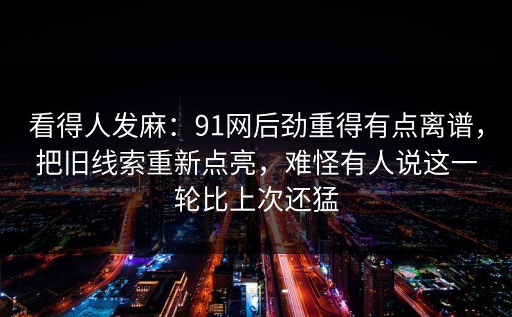 看得人发麻:91网后劲重得有点离谱,把旧线索重新点亮,难怪有人说这一轮比上次还猛 看得人发麻:91网后劲重得有点离谱,把旧线索重新点亮,难怪有人说这一轮比上次还猛