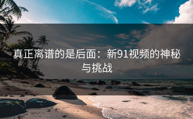 真正离谱的是后面：新91视频的神秘与挑战