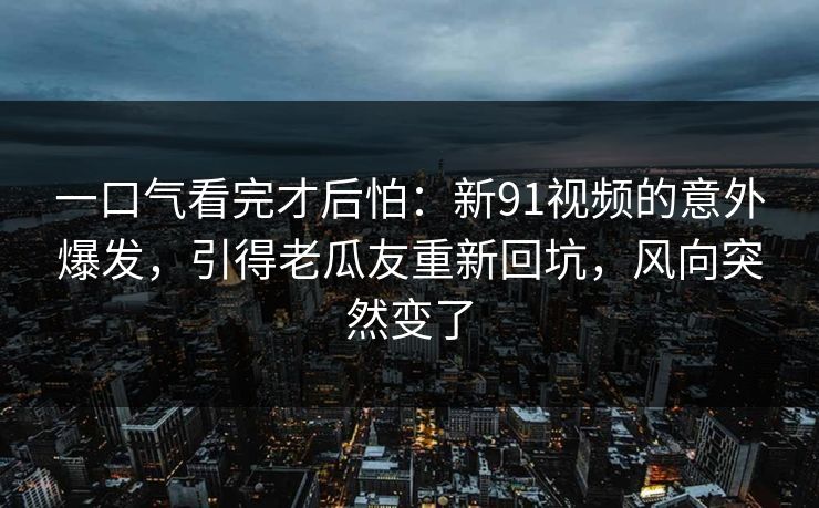 一口气看完才后怕:新91视频的意外爆发,引得老瓜友重新回坑,风向突然变了 一口气看完才后怕:新91视频的意外爆发,引得老瓜友重新回坑,风向突然变了