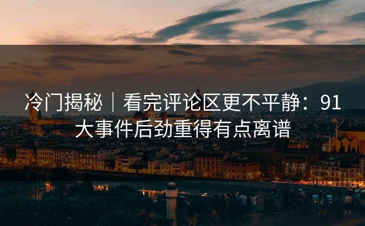 冷门揭秘｜看完评论区更不平静：91大事件后劲重得有点离谱