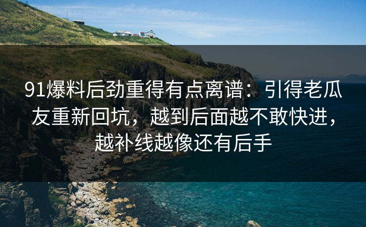91爆料后劲重得有点离谱：引得老瓜友重新回坑，越到后面越不敢快进，越补线越像还有后手