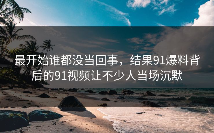 最开始谁都没当回事，结果91爆料背后的91视频让不少人当场沉默