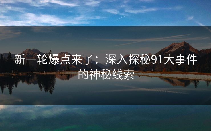 新一轮爆点来了：深入探秘91大事件的神秘线索