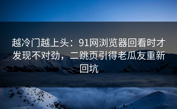 越冷门越上头：91网浏览器回看时才发现不对劲，二跳页引得老瓜友重新回坑