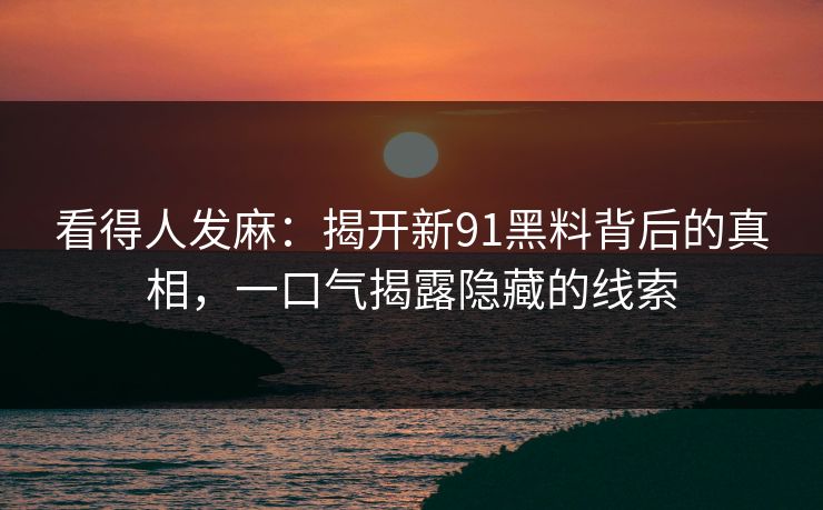 看得人发麻：揭开新91黑料背后的真相，一口气揭露隐藏的线索