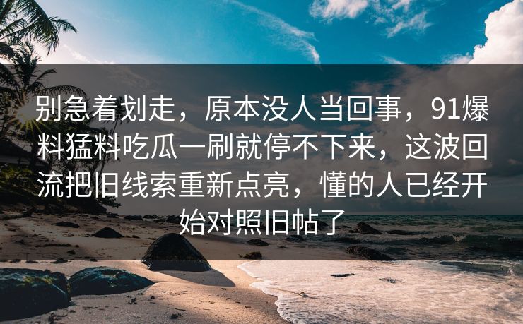 别急着划走,原本没人当回事,91爆料猛料吃瓜一刷就停不下来,这波回流把旧线索重新点亮,懂的人已经开始对照旧帖了 别急着划走,原本没人当回事,91爆料猛料吃瓜一刷就停不下来,这波回流把旧线索重新点亮,懂的人已经开始对照旧帖了
