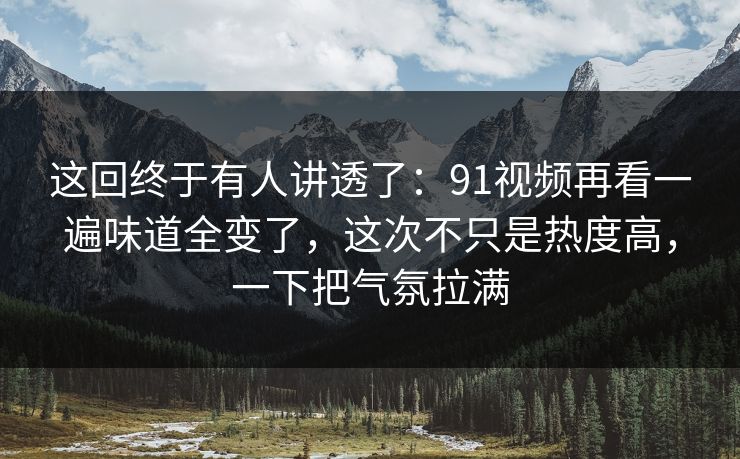 这回终于有人讲透了：91视频再看一遍味道全变了，这次不只是热度高，一下把气氛拉满