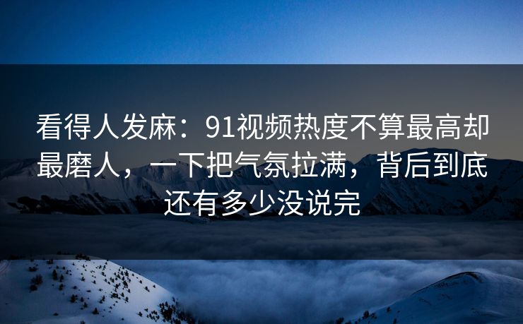 看得人发麻：91视频热度不算最高却最磨人，一下把气氛拉满，背后到底还有多少没说完