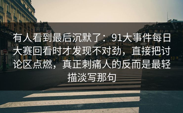 有人看到最后沉默了：91大事件每日大赛回看时才发现不对劲，直接把讨论区点燃，真正刺痛人的反而是最轻描淡写那句