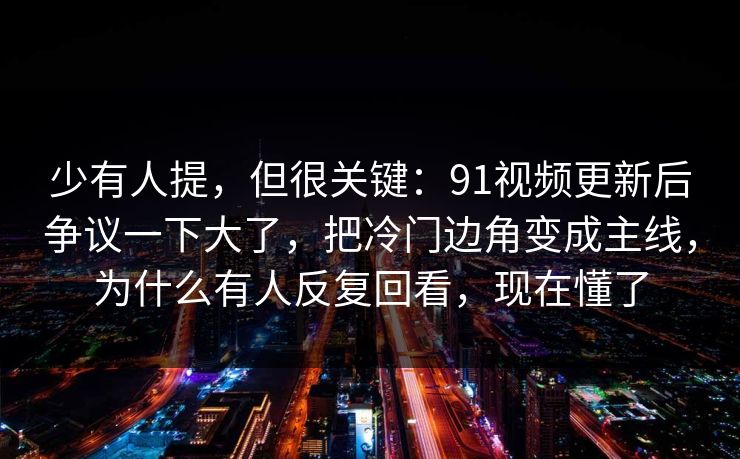 少有人提，但很关键：91视频更新后争议一下大了，把冷门边角变成主线，为什么有人反复回看，现在懂了