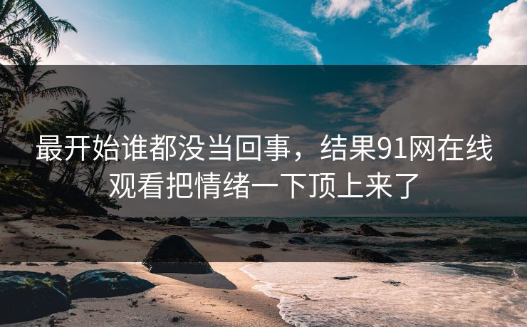 最开始谁都没当回事，结果91网在线观看把情绪一下顶上来了