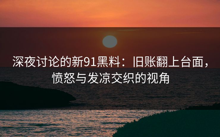 深夜讨论的新91黑料：旧账翻上台面，愤怒与发凉交织的视角