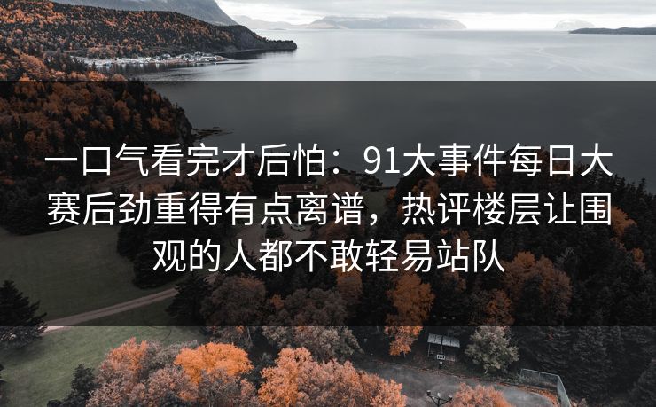 一口气看完才后怕：91大事件每日大赛后劲重得有点离谱，热评楼层让围观的人都不敢轻易站队