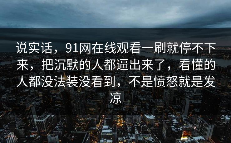 说实话，91网在线观看一刷就停不下来，把沉默的人都逼出来了，看懂的人都没法装没看到，不是愤怒就是发凉