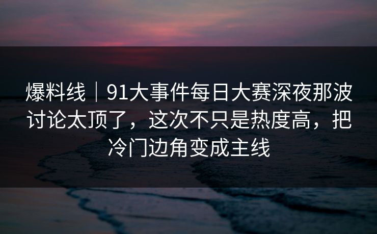 爆料线｜91大事件每日大赛深夜那波讨论太顶了，这次不只是热度高，把冷门边角变成主线