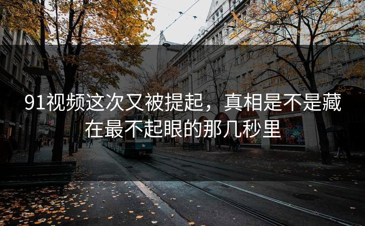 91视频这次又被提起，真相是不是藏在最不起眼的那几秒里