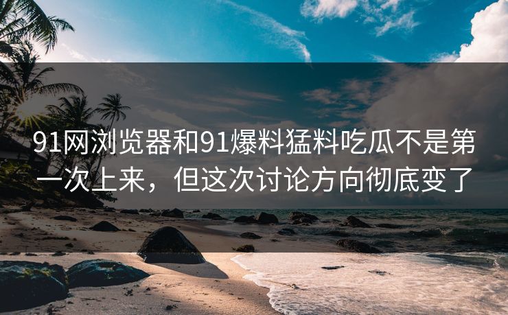 91网浏览器和91爆料猛料吃瓜不是第一次上来,但这次讨论方向彻底变了 91网浏览器和91爆料猛料吃瓜不是第一次上来,但这次讨论方向彻底变了