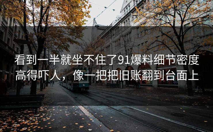 看到一半就坐不住了91爆料细节密度高得吓人，像一把把旧账翻到台面上