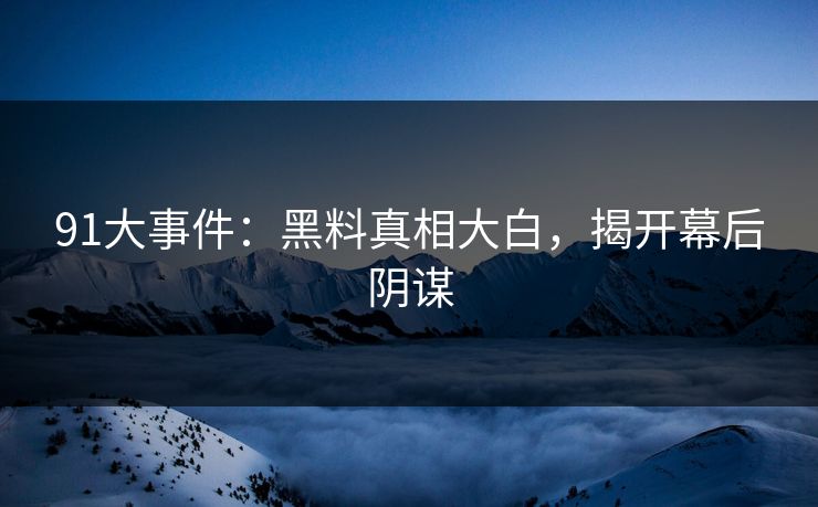 91大事件：黑料真相大白，揭开幕后阴谋