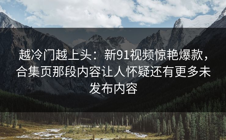 越冷门越上头：新91视频惊艳爆款，合集页那段内容让人怀疑还有更多未发布内容