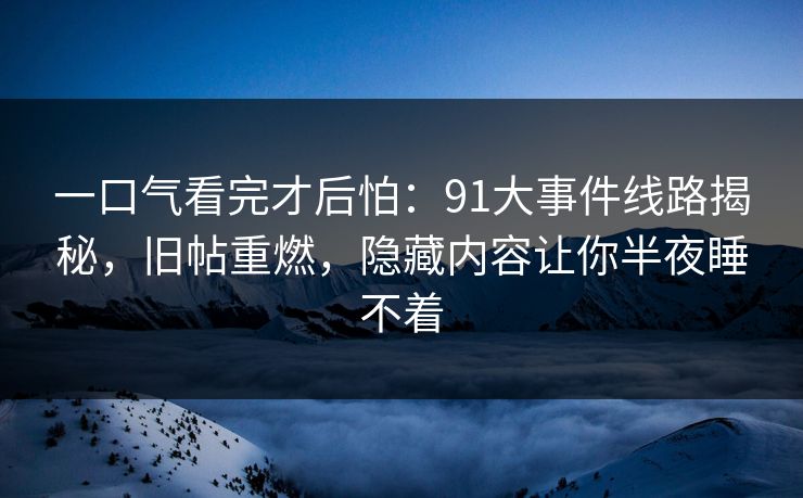 一口气看完才后怕：91大事件线路揭秘，旧帖重燃，隐藏内容让你半夜睡不着