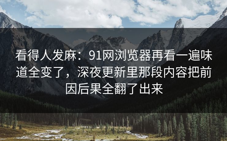 看得人发麻：91网浏览器再看一遍味道全变了，深夜更新里那段内容把前因后果全翻了出来