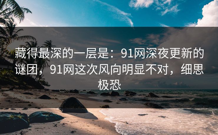 藏得最深的一层是：91网深夜更新的谜团，91网这次风向明显不对，细思极恐