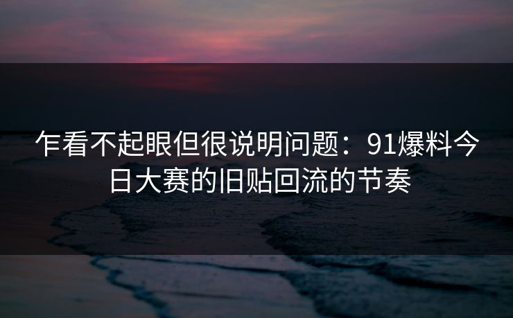 乍看不起眼但很说明问题：91爆料今日大赛的旧贴回流的节奏