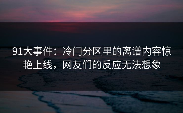 91大事件：冷门分区里的离谱内容惊艳上线，网友们的反应无法想象