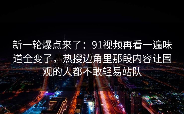 新一轮爆点来了：91视频再看一遍味道全变了，热搜边角里那段内容让围观的人都不敢轻易站队