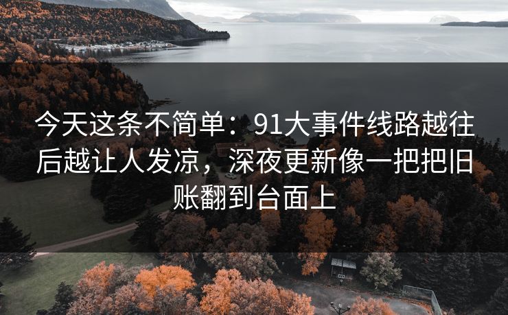 今天这条不简单：91大事件线路越往后越让人发凉，深夜更新像一把把旧账翻到台面上